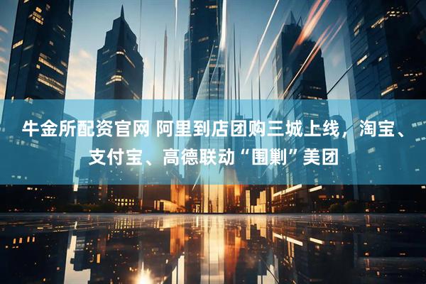 牛金所配资官网 阿里到店团购三城上线，淘宝、支付宝、高德联动“围剿”美团