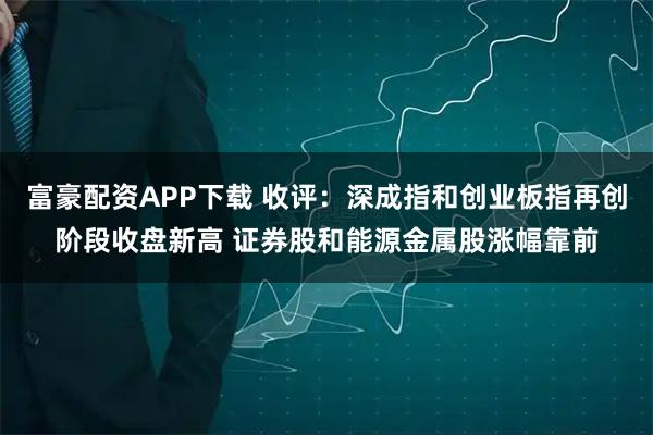 富豪配资APP下载 收评：深成指和创业板指再创阶段收盘新高 证券股和能源金属股涨幅靠前