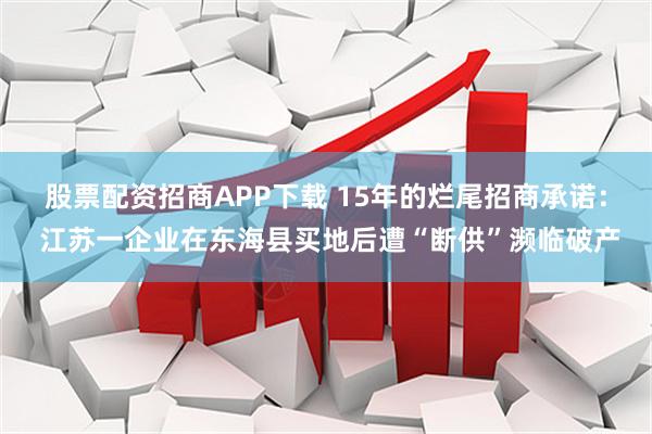 股票配资招商APP下载 15年的烂尾招商承诺： 江苏一企业在东海县买地后遭“断供”濒临破产