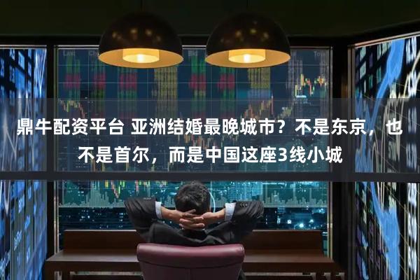 鼎牛配资平台 亚洲结婚最晚城市？不是东京，也不是首尔，而是中国这座3线小城