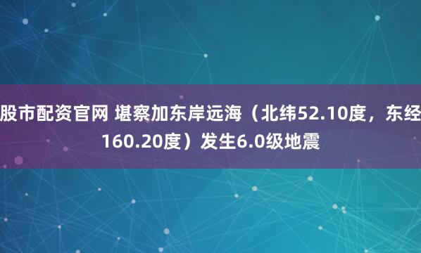 股市配资官网 堪察加东岸远海（北纬52.10度，东经160.20度）发生6.0级地震