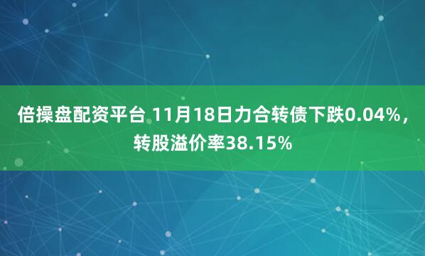 倍操盘配资平台 11月18日力合转债下跌0.04%，转股溢价率38.15%