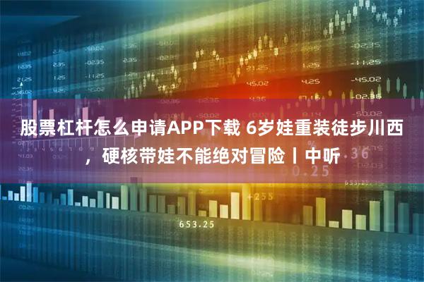 股票杠杆怎么申请APP下载 6岁娃重装徒步川西，硬核带娃不能绝对冒险丨中听