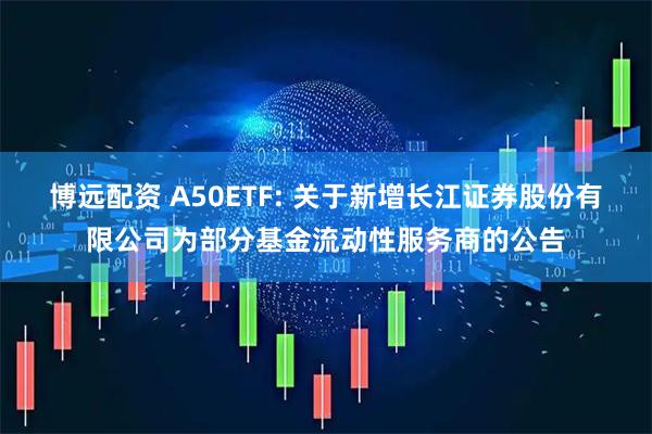 博远配资 A50ETF: 关于新增长江证券股份有限公司为部分基金流动性服务商的公告
