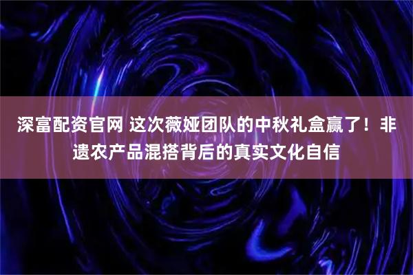 深富配资官网 这次薇娅团队的中秋礼盒赢了！非遗农产品混搭背后的真实文化自信