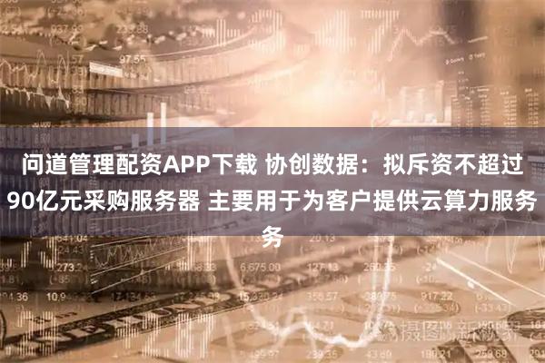 问道管理配资APP下载 协创数据:拟斥资不超过90亿元采购服务器 主要用于为客户提供云算力服务