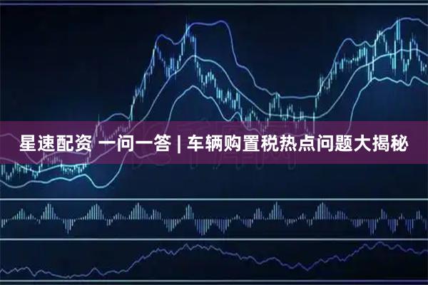 星速配资 一问一答 | 车辆购置税热点问题大揭秘