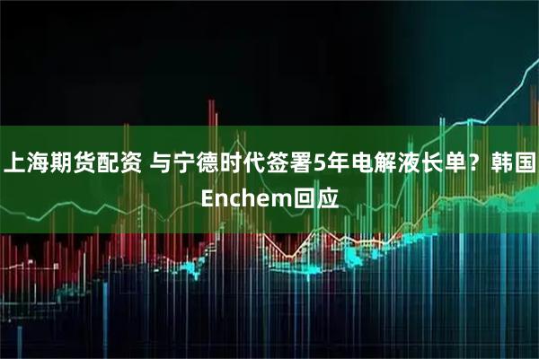上海期货配资 与宁德时代签署5年电解液长单？韩国Enchem回应