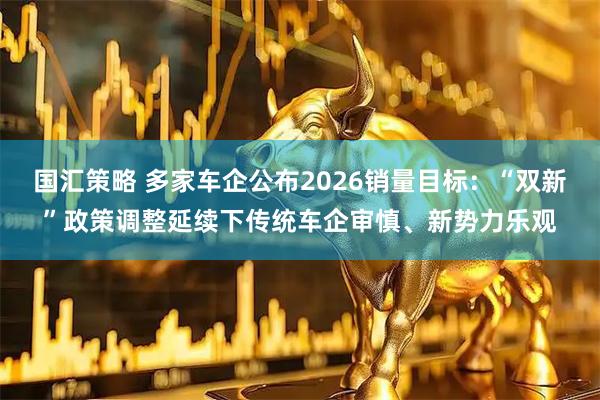 国汇策略 多家车企公布2026销量目标：“双新”政策调整延续下传统车企审慎、新势力乐观