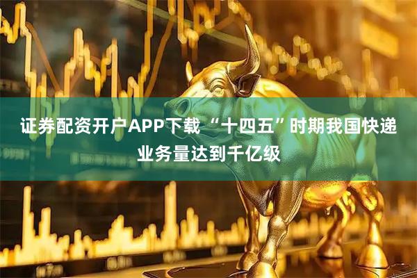 证券配资开户APP下载 “十四五”时期我国快递业务量达到千亿级