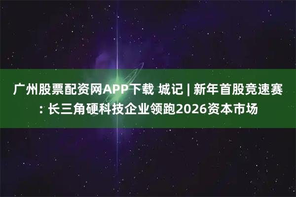 广州股票配资网APP下载 城记 | 新年首股竞速赛: 长三角硬科技企业领跑2026资本市场