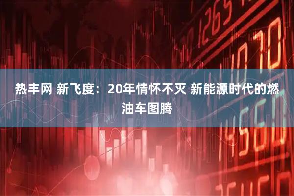 热丰网 新飞度：20年情怀不灭 新能源时代的燃油车图腾