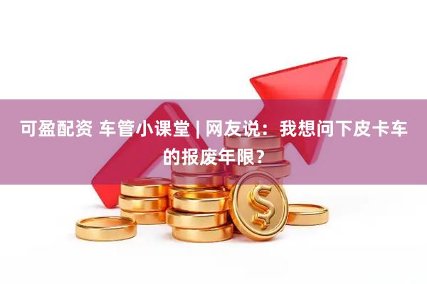 可盈配资 车管小课堂 | 网友说：我想问下皮卡车的报废年限？