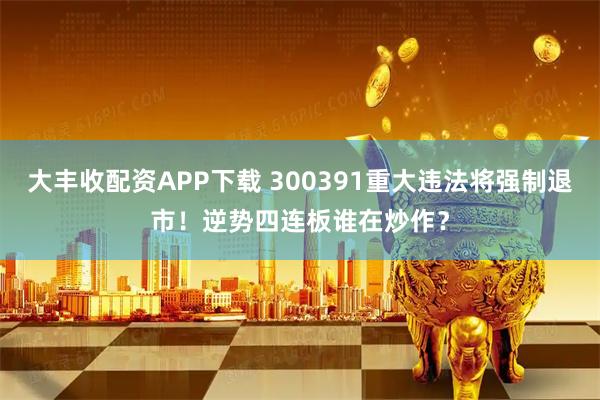 大丰收配资APP下载 300391重大违法将强制退市！逆势四连板谁在炒作？