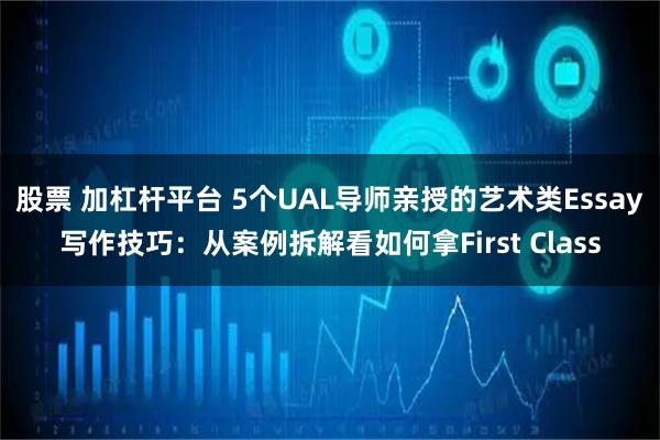 股票 加杠杆平台 5个UAL导师亲授的艺术类Essay写作技巧：从案例拆解看如何拿First Class