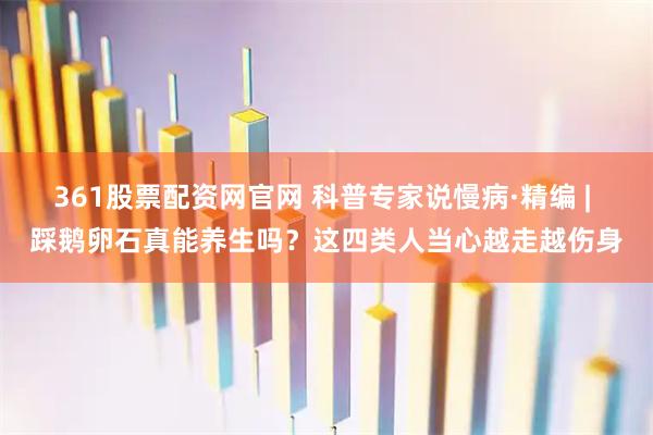 361股票配资网官网 科普专家说慢病·精编 | 踩鹅卵石真能养生吗?这四类人当心越走越伤身