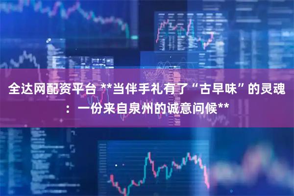 全达网配资平台 **当伴手礼有了“古早味”的灵魂：一份来自泉州的诚意问候**