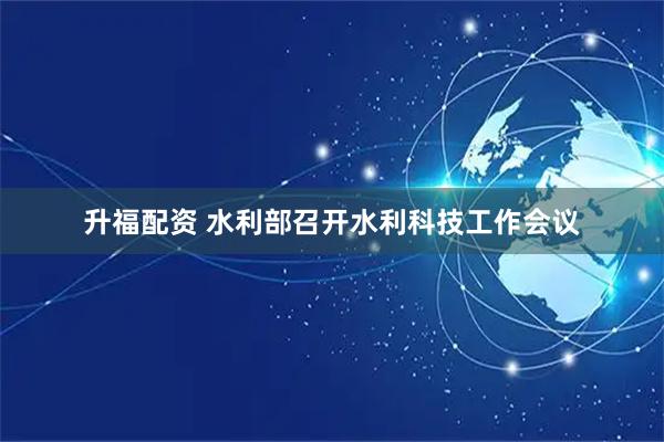升福配资 水利部召开水利科技工作会议