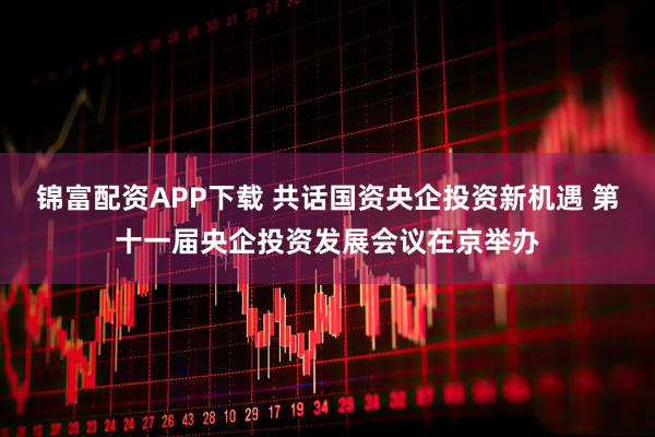 锦富配资APP下载 共话国资央企投资新机遇 第十一届央企投资发展会议在京举办
