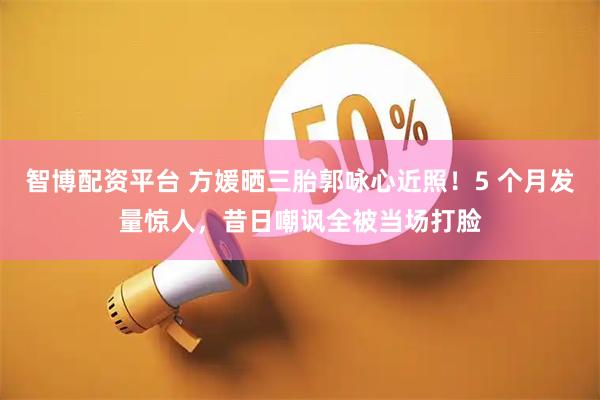 智博配资平台 方媛晒三胎郭咏心近照！5 个月发量惊人，昔日嘲讽全被当场打脸