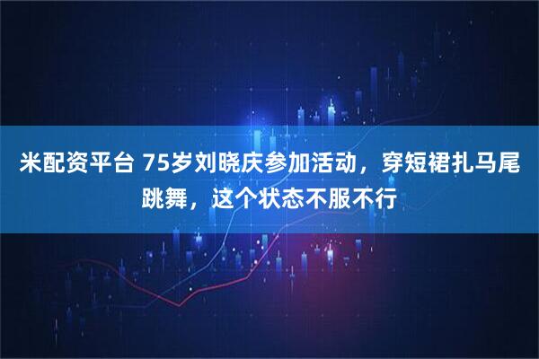 米配资平台 75岁刘晓庆参加活动，穿短裙扎马尾跳舞，这个状态不服不行