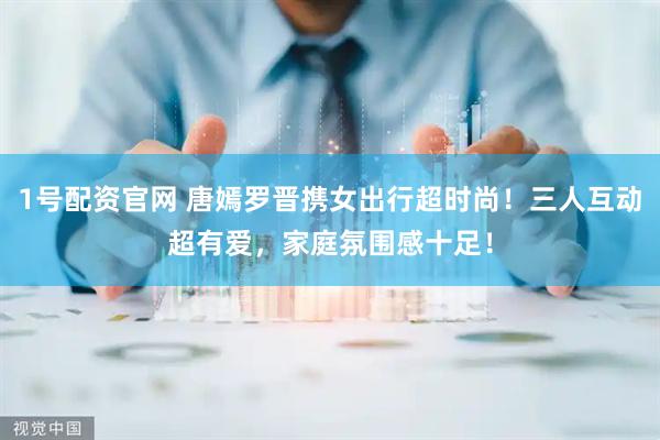 1号配资官网 唐嫣罗晋携女出行超时尚！三人互动超有爱，家庭氛围感十足！