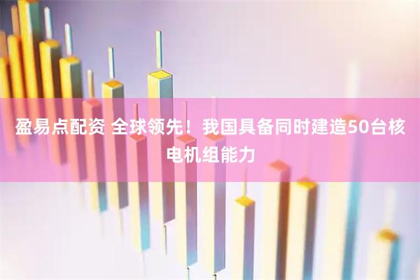 盈易点配资 全球领先!我国具备同时建造50台核电机组能力