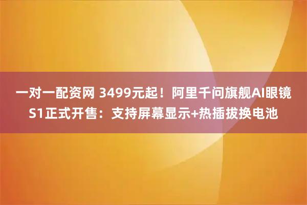 一对一配资网 3499元起！阿里千问旗舰AI眼镜S1正式开售：支持屏幕显示+热插拔换电池