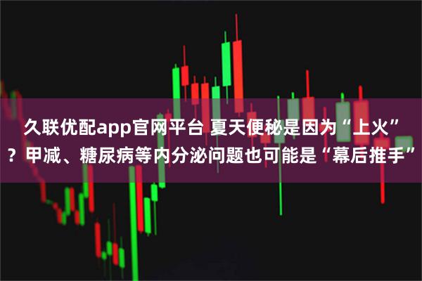 久联优配app官网平台 夏天便秘是因为“上火”？甲减、糖尿病等内分泌问题也可能是“幕后推手”