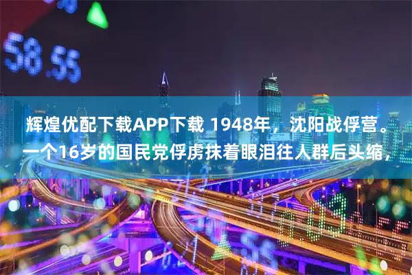 辉煌优配下载APP下载 1948年，沈阳战俘营。一个16岁的国民党俘虏抹着眼泪往人群后头缩，