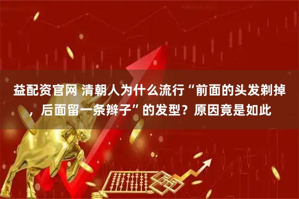 益配资官网 清朝人为什么流行“前面的头发剃掉，后面留一条辫子”的发型？原因竟是如此