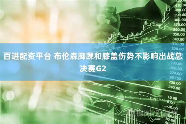 百进配资平台 布伦森脚踝和膝盖伤势不影响出战总决赛G2