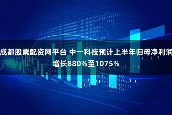 成都股票配资网平台 中一科技预计上半年归母净利润增长880%至1075%